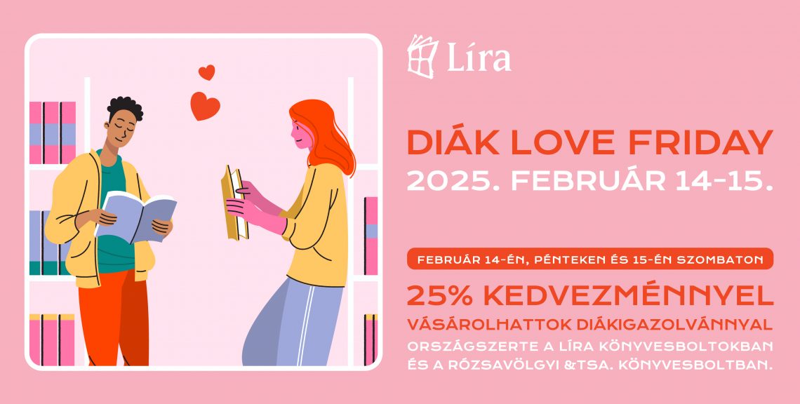 Diák Love Friday 2025. február 14-15. (péntek-szombat) Valentin napi Diák Love Friday a Líra Könyvesboltokban és a Rózsavölgyi és Tsa. Könyvesboltban! Február 14-én, pénteken és 15-én szombaton 25% kedvezménnyel vásárolhattok diákigazolvánnyal országszerte a Líra könyvesboltokban. Ne hagyd ki ezt a remek alkalmat, hogy megszerezd a legjobb könyveket szerelmednek (vagy csak használd ki az akció nyújtotta hihetetlen árakat).* Az akció 25% kedvezményt biztosít a könyv kategóriában lévő termékekre, kivéve: tankönyvek, szótárak, lexikonok, hangoskönyvek, antikvár könyvek, valamint az árkötöttség hatálya alá eső könyvek*. A kedvezmény a teljes árból értendő és más kedvezménnyel nem vonható össze. *A 2024. október 1-je után megjelent könyvekre 365 napon belül a törvényi előírások szerint legfeljebb 10% kedvezmény adható.